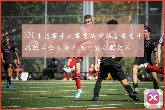 NBL季后赛半决赛首战回顾香港金牛战胜江西上海玄鸟力克合肥狂风