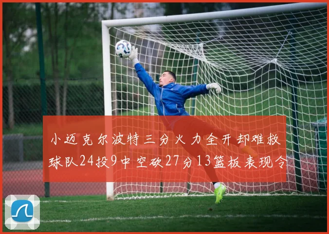 小迈克尔波特三分火力全开却难救球队24投9中空砍27分13篮板表现令人唏嘘