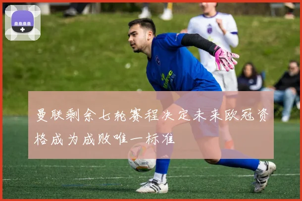 曼联剩余七轮赛程决定未来欧冠资格成为成败唯一标准