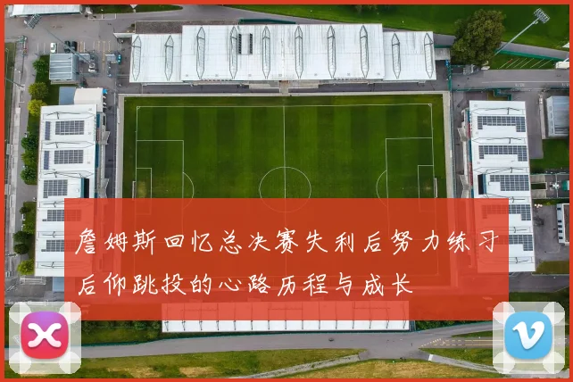 詹姆斯回忆总决赛失利后努力练习后仰跳投的心路历程与成长