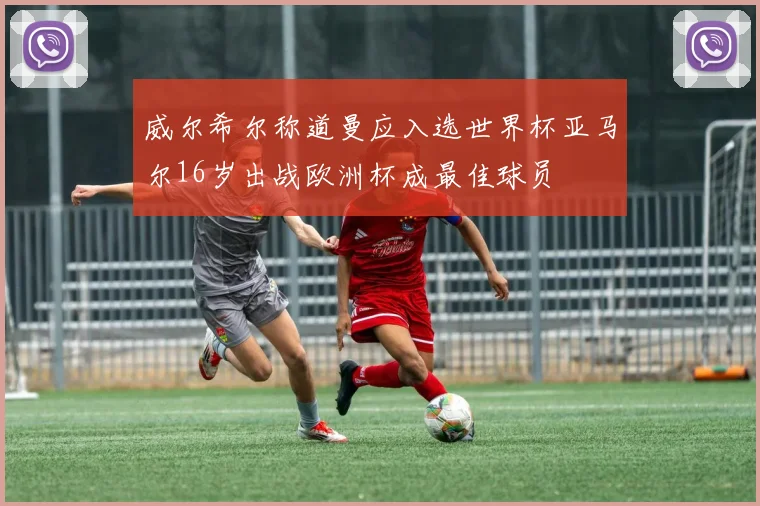 威尔希尔称道曼应入选世界杯亚马尔16岁出战欧洲杯成最佳球员