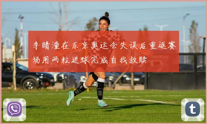 李晴潼在东京奥运会失误后重返赛场用两粒进球完成自我救赎