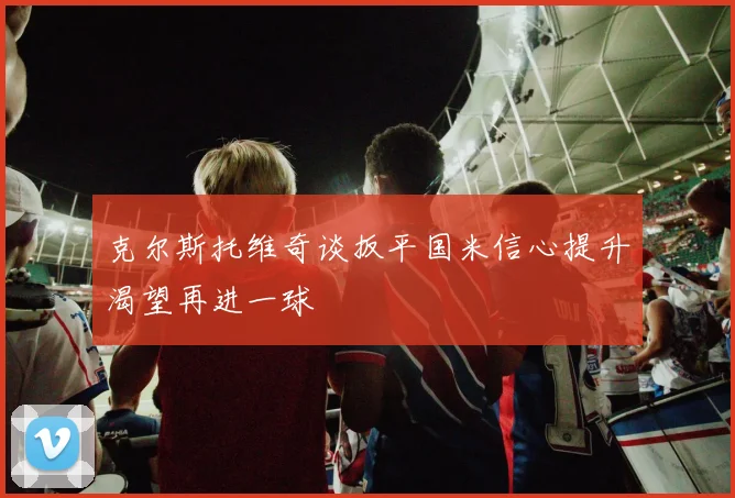 克尔斯托维奇谈扳平国米信心提升渴望再进一球