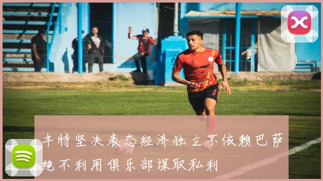 丰特坚决表态经济独立不依赖巴萨绝不利用俱乐部谋取私利