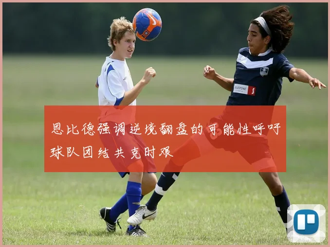 恩比德强调逆境翻盘的可能性呼吁球队团结共克时艰