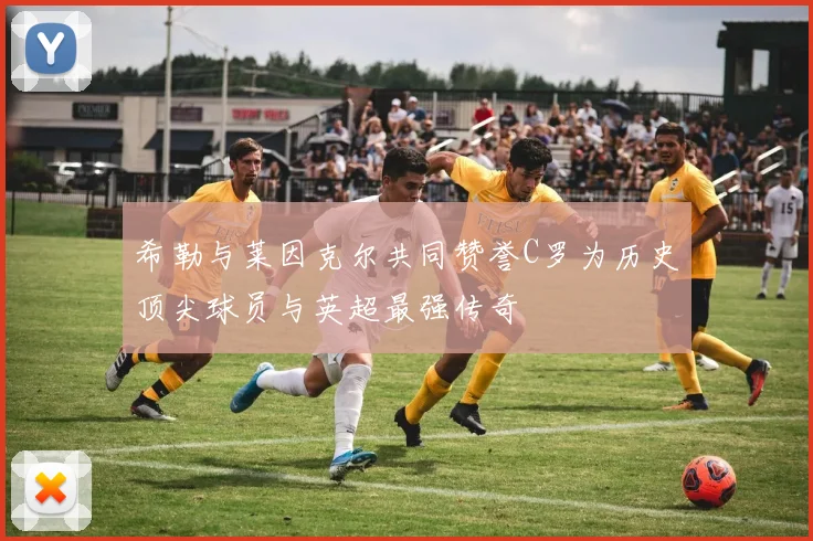 希勒与莱因克尔共同赞誉C罗为历史顶尖球员与英超最强传奇
