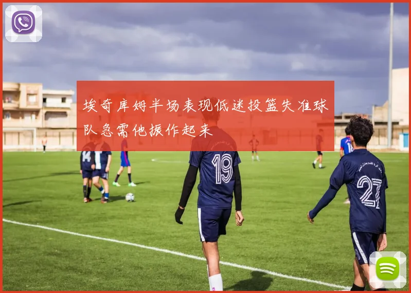 埃奇库姆半场表现低迷投篮失准球队急需他振作起来