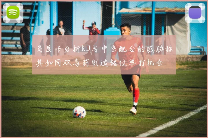 乌度卡分析KD与申京配合的威胁称其如同双毒药制造错位单打机会