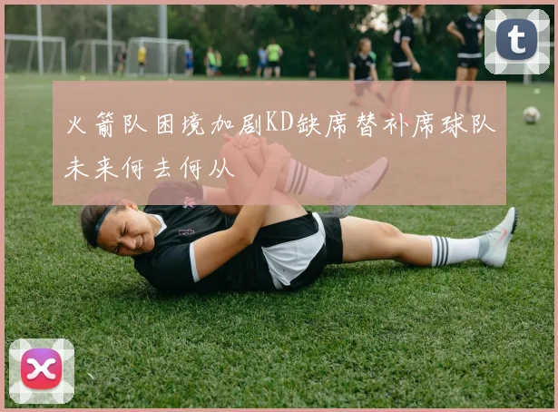 火箭队困境加剧KD缺席替补席球队未来何去何从
