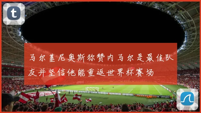 马尔基尼奥斯称赞内马尔是最佳队友并坚信他能重返世界杯赛场