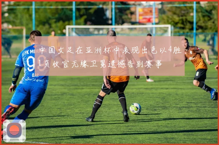 中国女足在亚洲杯中表现出色以4胜1负收官无缘卫冕遗憾告别赛事