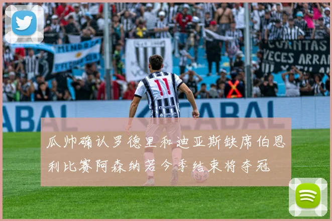 瓜帅确认罗德里和迪亚斯缺席伯恩利比赛阿森纳若今季结束将夺冠