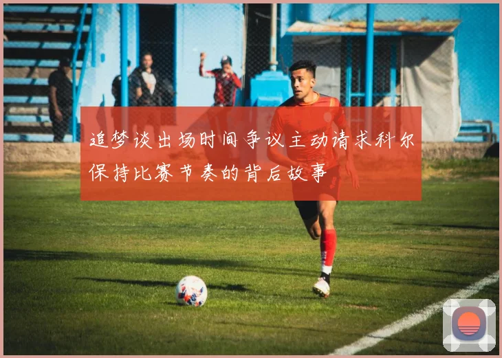 追梦谈出场时间争议主动请求科尔保持比赛节奏的背后故事
