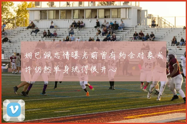 姆巴佩恋情曝光前曾有约会对象或许仍然单身玩得很开心