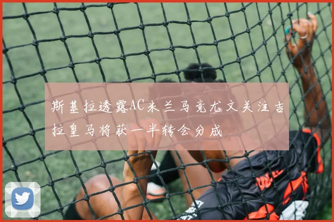 斯基拉透露AC米兰马竞尤文关注吉拉皇马将获一半转会分成