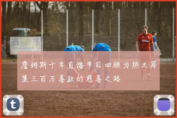 詹姆斯十年直播节目回顾为热火筹集三百万善款的慈善之路