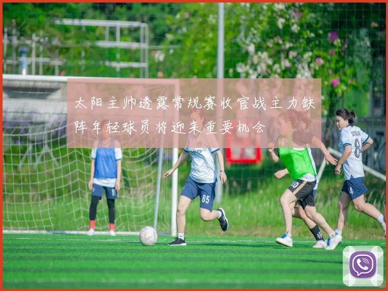 太阳主帅透露常规赛收官战主力缺阵年轻球员将迎来重要机会