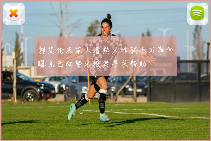郭艾伦及家人遭熟人诈骗千万事件曝光已向警方报案寻求帮助