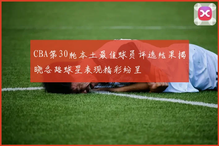CBA第30轮本土最佳球员评选结果揭晓各路球星表现精彩纷呈