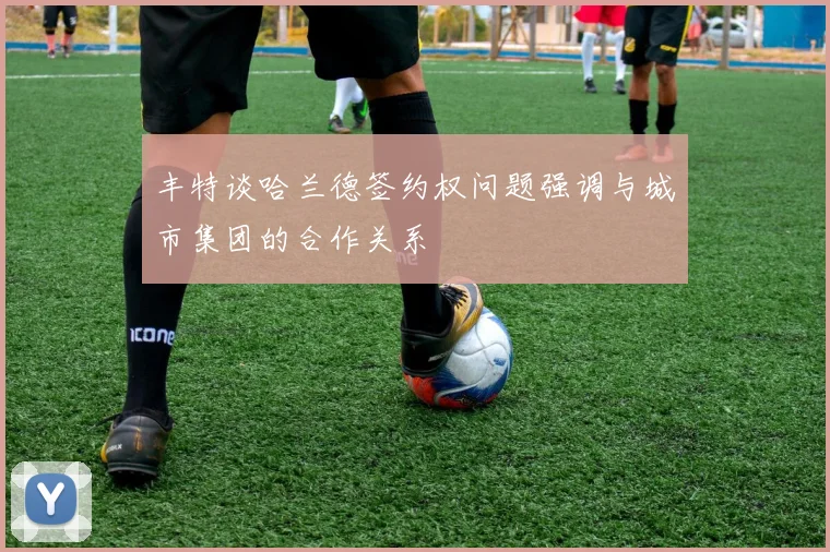 丰特谈哈兰德签约权问题强调与城市集团的合作关系