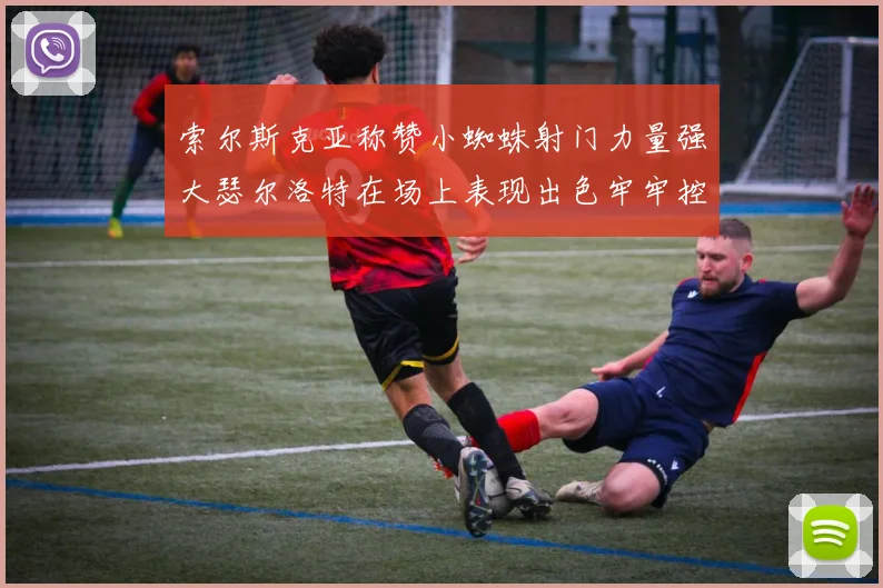 索尔斯克亚称赞小蜘蛛射门力量强大瑟尔洛特在场上表现出色牢牢控制后卫