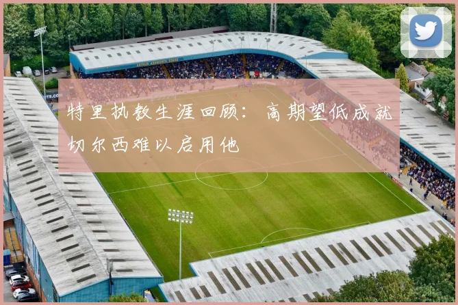特里执教生涯回顾：高期望低成就切尔西难以启用他