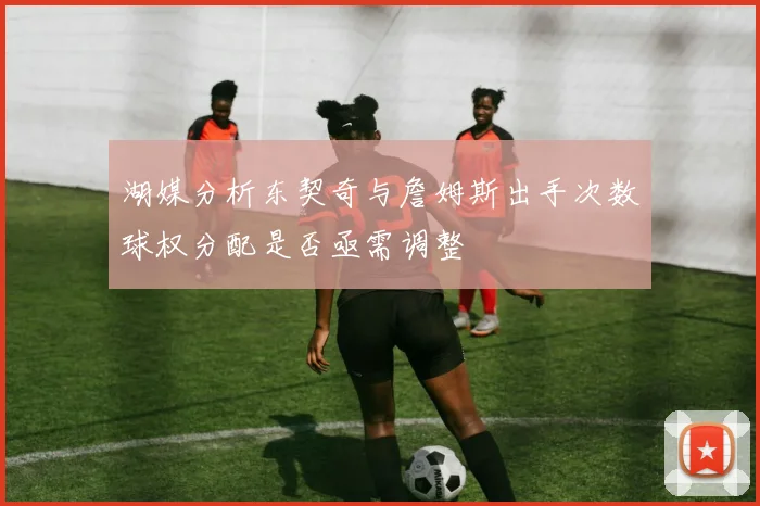湖媒分析东契奇与詹姆斯出手次数球权分配是否亟需调整