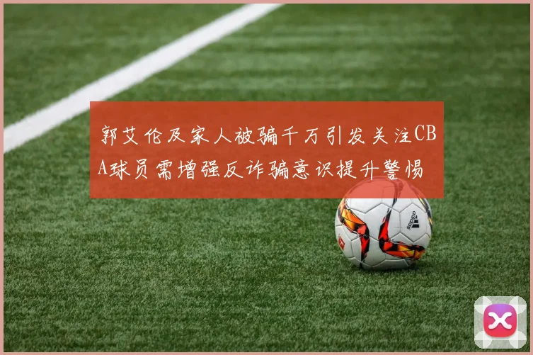 郭艾伦及家人被骗千万引发关注CBA球员需增强反诈骗意识提升警惕