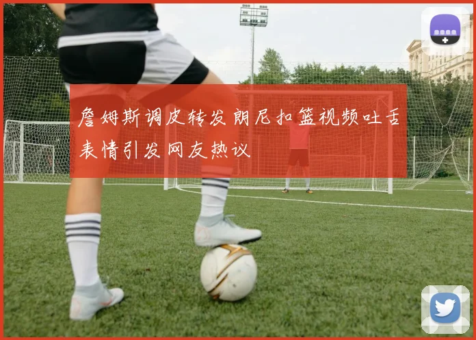詹姆斯调皮转发朗尼扣篮视频吐舌表情引发网友热议