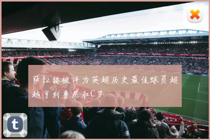 萨拉赫被评为英超历史最佳球员超越亨利鲁尼和C罗