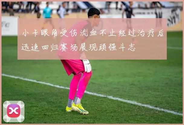 小卡眼角受伤流血不止经过治疗后迅速回归赛场展现顽强斗志