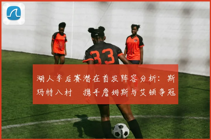 湖人季后赛潜在首发阵容分析：斯玛特八村塁携手詹姆斯与艾顿争冠之路