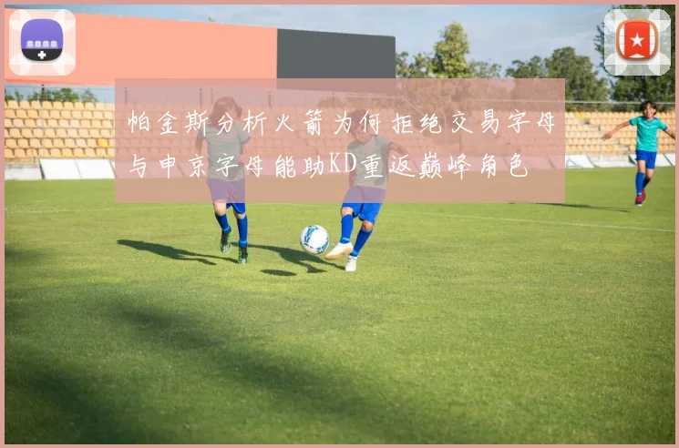 帕金斯分析火箭为何拒绝交易字母与申京字母能助KD重返巅峰角色