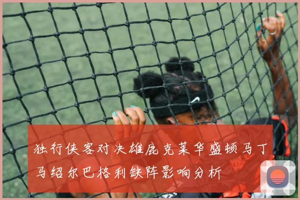 独行侠客对决雄鹿克莱华盛顿马丁马绍尔巴格利缺阵影响分析