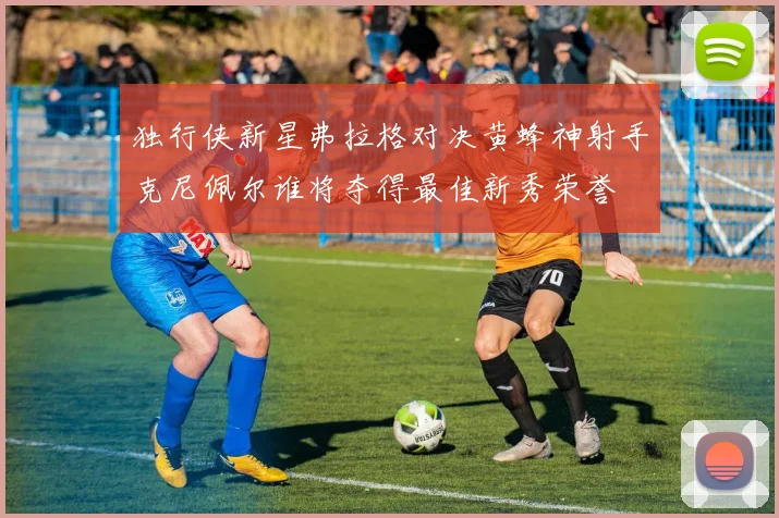 独行侠新星弗拉格对决黄蜂神射手克尼佩尔谁将夺得最佳新秀荣誉