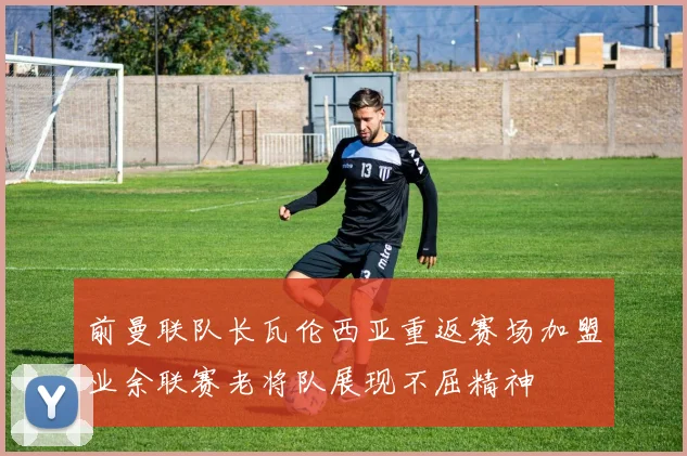 前曼联队长瓦伦西亚重返赛场加盟业余联赛老将队展现不屈精神