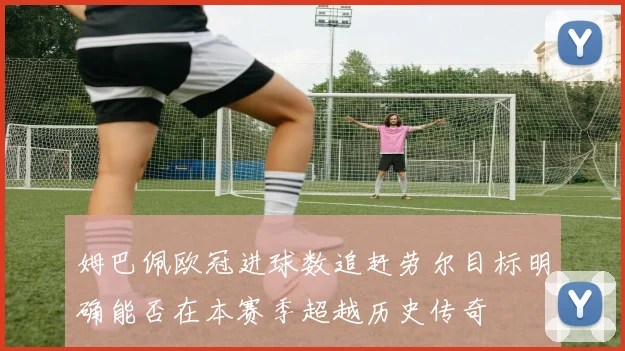 姆巴佩欧冠进球数追赶劳尔目标明确能否在本赛季超越历史传奇