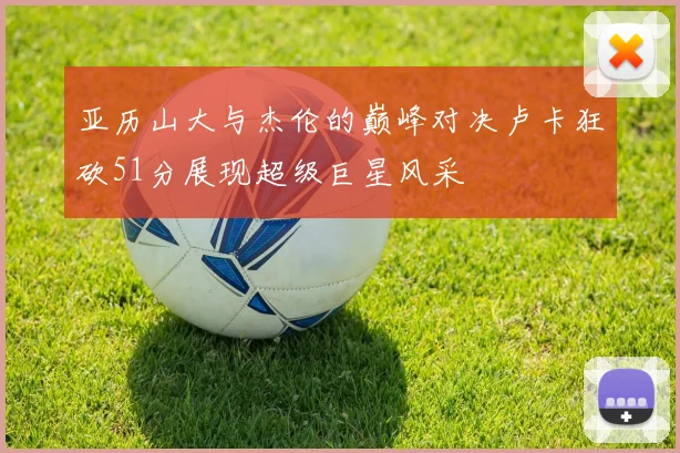 亚历山大与杰伦的巅峰对决卢卡狂砍51分展现超级巨星风采