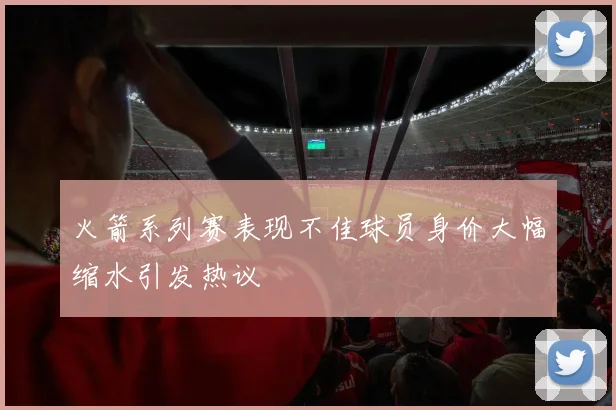 火箭系列赛表现不佳球员身价大幅缩水引发热议