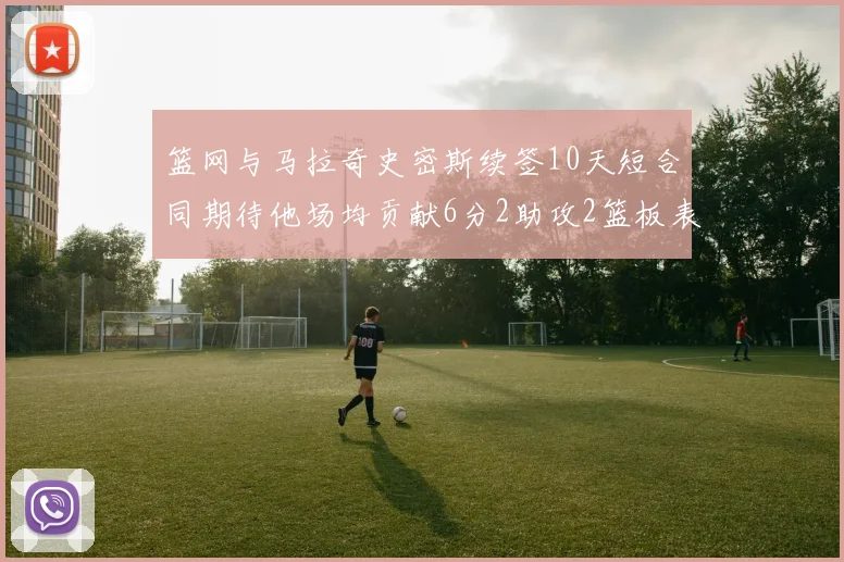 篮网与马拉奇史密斯续签10天短合同期待他场均贡献6分2助攻2篮板表现