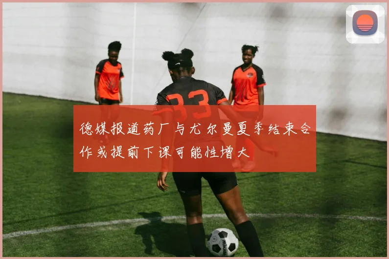德媒报道药厂与尤尔曼夏季结束合作或提前下课可能性增大
