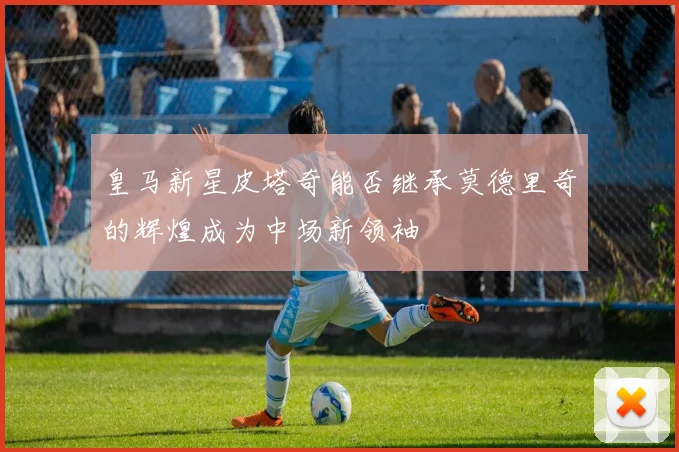 皇马新星皮塔奇能否继承莫德里奇的辉煌成为中场新领袖