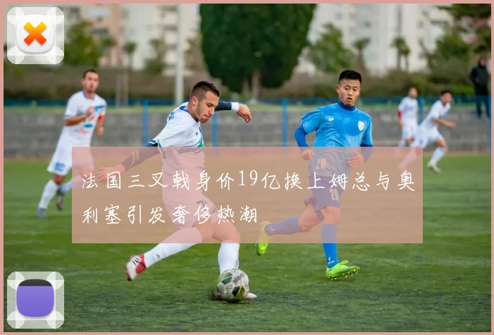 法国三叉戟身价19亿换上姆总与奥利塞引发奢侈热潮